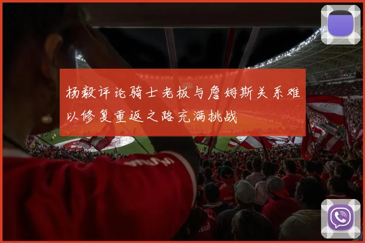 杨毅评论骑士老板与詹姆斯关系难以修复重返之路充满挑战