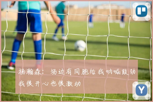 杨瀚森：场边有同胞给我呐喊鼓劲我很开心也很激动