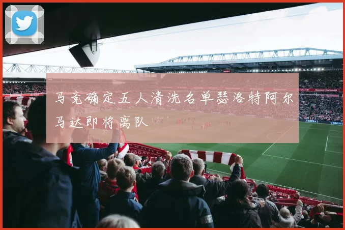 马竞确定五人清洗名单瑟洛特阿尔马达即将离队