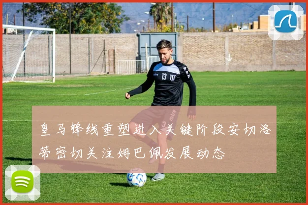 皇马锋线重塑进入关键阶段安切洛蒂密切关注姆巴佩发展动态