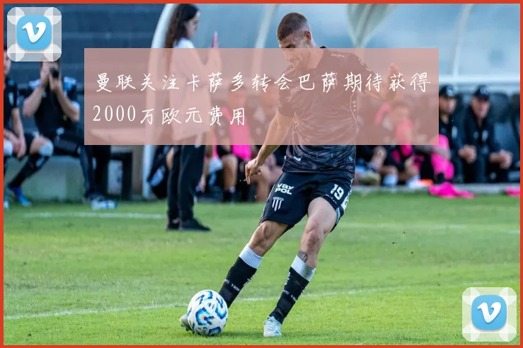 曼联关注卡萨多转会巴萨期待获得2000万欧元费用