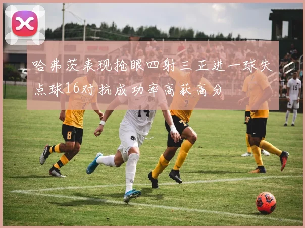 哈弗茨表现抢眼四射三正进一球失点球16对抗成功率高获高分