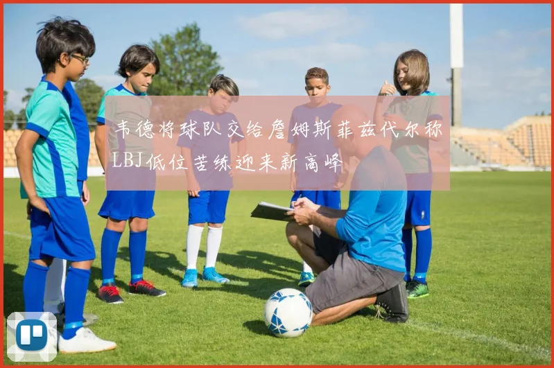 韦德将球队交给詹姆斯菲兹代尔称LBJ低位苦练迎来新高峰