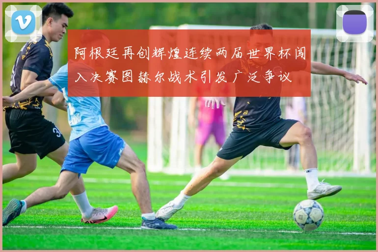 阿根廷再创辉煌连续两届世界杯闯入决赛图赫尔战术引发广泛争议